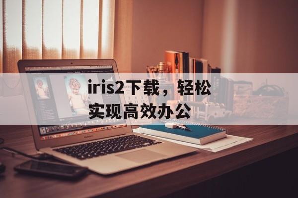 iris2下载，轻松实现高效办公