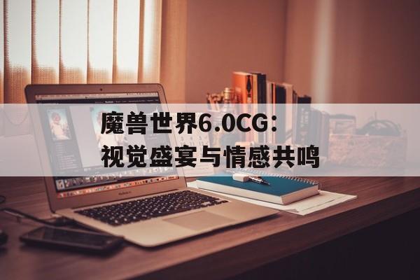 魔兽世界6.0CG：视觉盛宴与情感共鸣