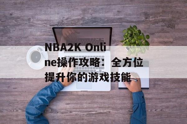 NBA2K Online操作攻略：全方位提升你的游戏技能