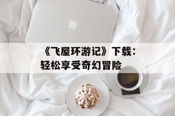 《飞屋环游记》下载：轻松享受奇幻冒险