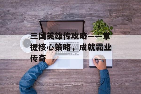 三国英雄传攻略——掌握核心策略，成就霸业传奇