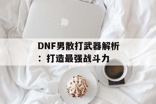 DNF男散打武器解析：打造最强战斗力