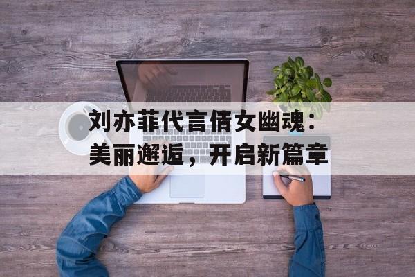 刘亦菲代言倩女幽魂：美丽邂逅，开启新篇章