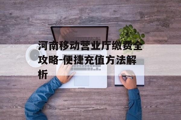 河南移动营业厅缴费全攻略-便捷充值方法解析