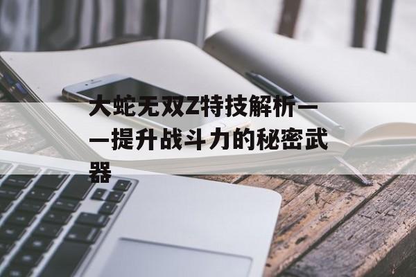 大蛇无双Z特技解析——提升战斗力的秘密武器