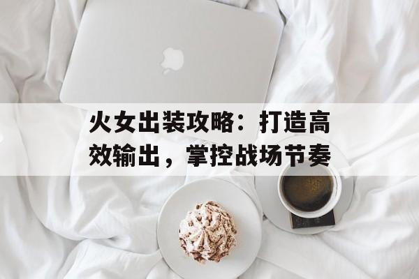 火女出装攻略：打造高效输出，掌控战场节奏