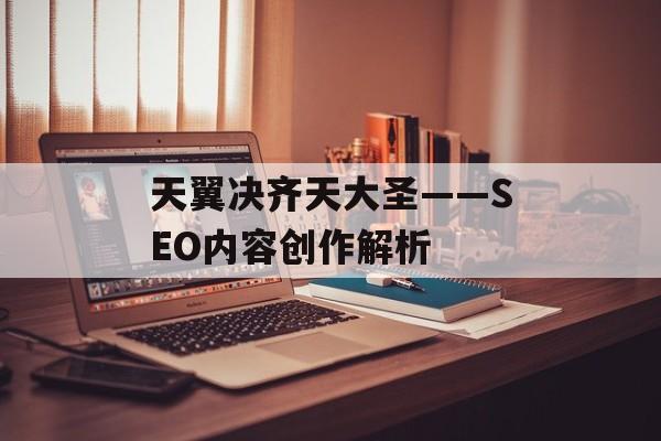 天翼决齐天大圣——SEO内容创作解析
