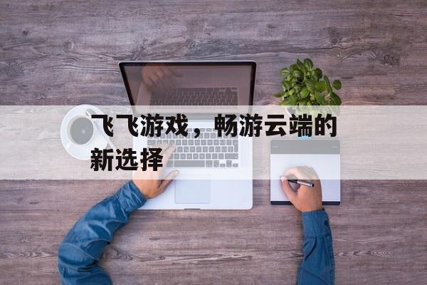 飞飞游戏，畅游云端的新选择