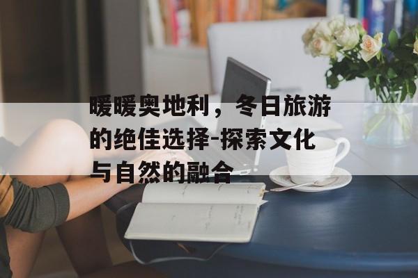 暖暖奥地利，冬日旅游的绝佳选择-探索文化与自然的融合