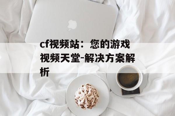 cf视频站：您的游戏视频天堂-解决方案解析