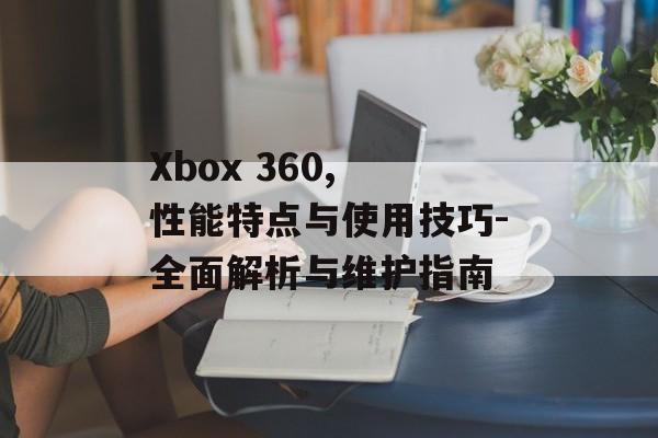 Xbox 360, 性能特点与使用技巧-全面解析与维护指南