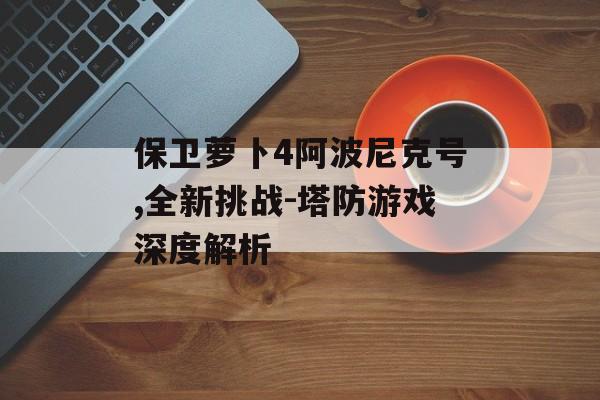 保卫萝卜4阿波尼克号,全新挑战-塔防游戏深度解析