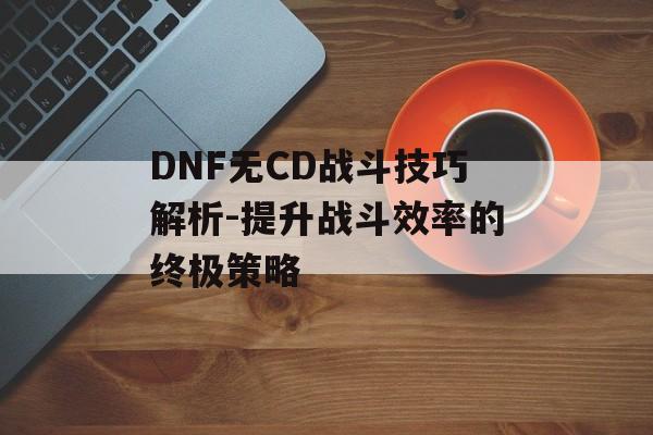DNF无CD战斗技巧解析-提升战斗效率的终极策略