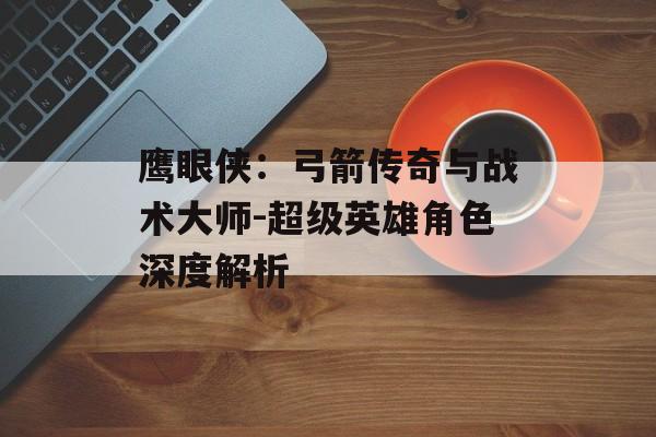 鹰眼侠：弓箭传奇与战术大师-超级英雄角色深度解析