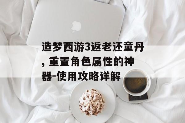 造梦西游3返老还童丹, 重置角色属性的神器-使用攻略详解