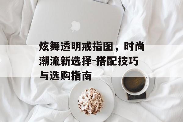 炫舞透明戒指图，时尚潮流新选择-搭配技巧与选购指南