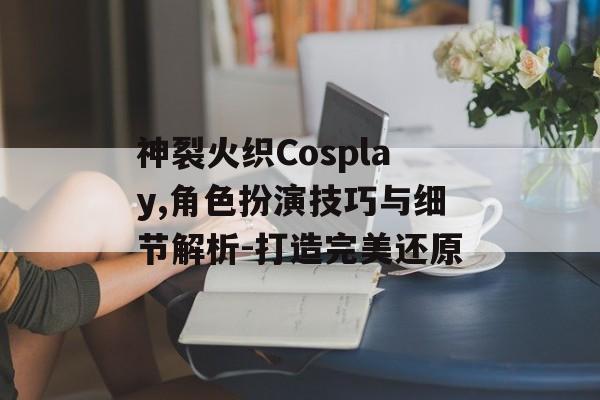 神裂火织Cosplay,角色扮演技巧与细节解析-打造完美还原