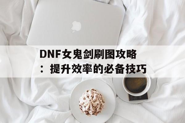 DNF女鬼剑刷图攻略：提升效率的必备技巧