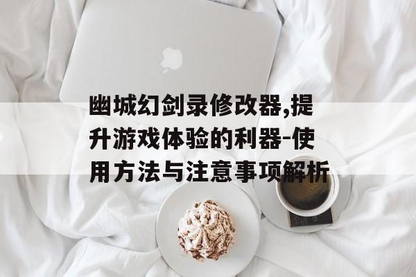 幽城幻剑录修改器,提升游戏体验的利器-使用方法与注意事项解析