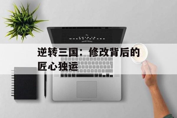 逆转三国：修改背后的匠心独运