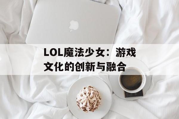 LOL魔法少女：游戏文化的创新与融合
