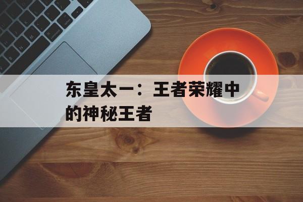 东皇太一：王者荣耀中的神秘王者