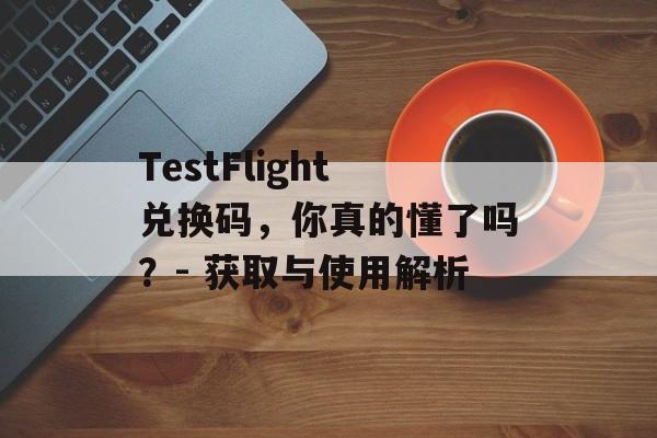 TestFlight兑换码，你真的懂了吗？- 获取与使用解析