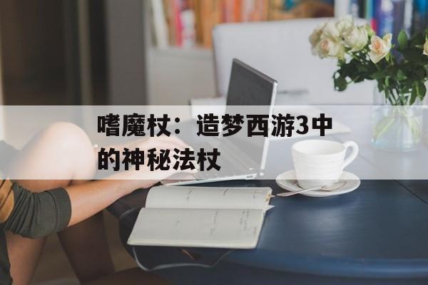 嗜魔杖：造梦西游3中的神秘法杖