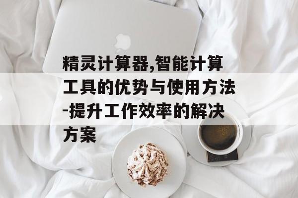 精灵计算器,智能计算工具的优势与使用方法-提升工作效率的解决方案