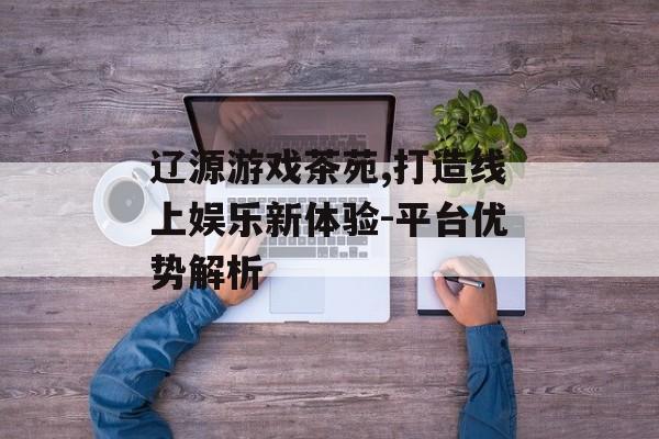 辽源游戏茶苑,打造线上娱乐新体验-平台优势解析