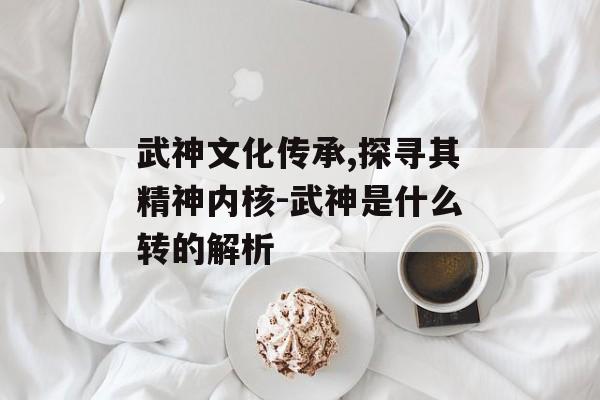 武神文化传承,探寻其精神内核-武神是什么转的解析