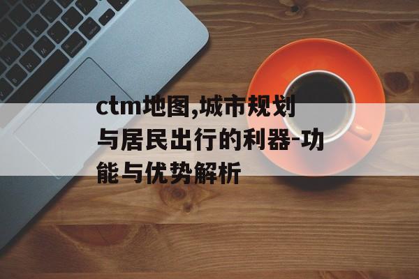 ctm地图,城市规划与居民出行的利器-功能与优势解析