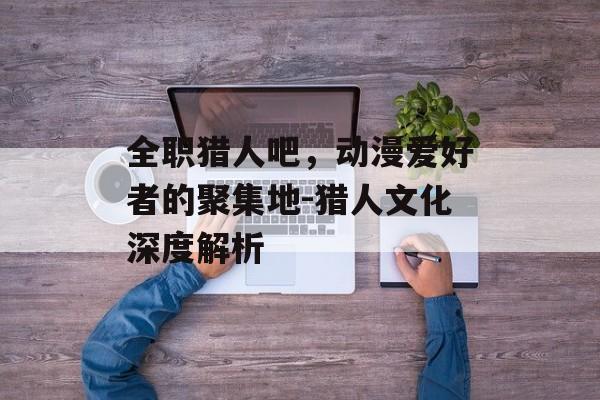 全职猎人吧，动漫爱好者的聚集地-猎人文化深度解析