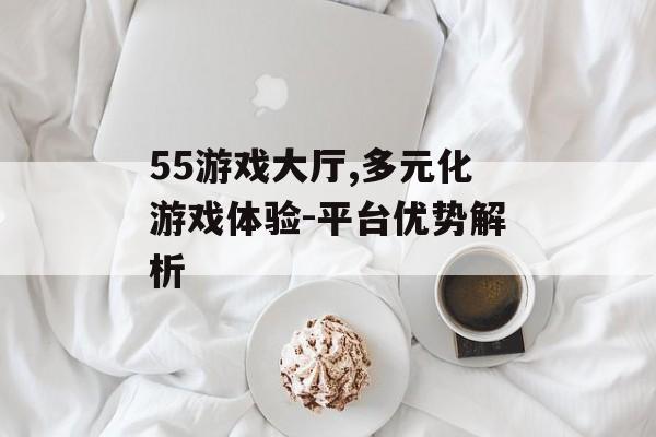 55游戏大厅,多元化游戏体验-平台优势解析