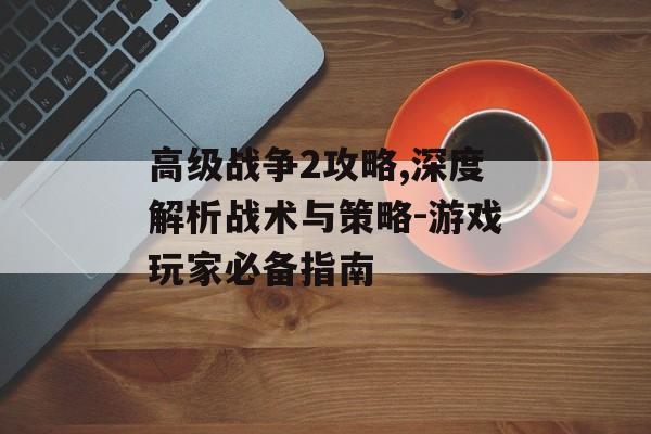 高级战争2攻略,深度解析战术与策略-游戏玩家必备指南