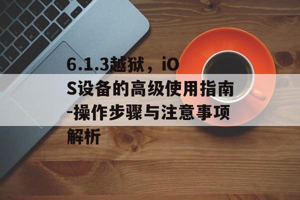 6.1.3越狱，iOS设备的高级使用指南-操作步骤与注意事项解析