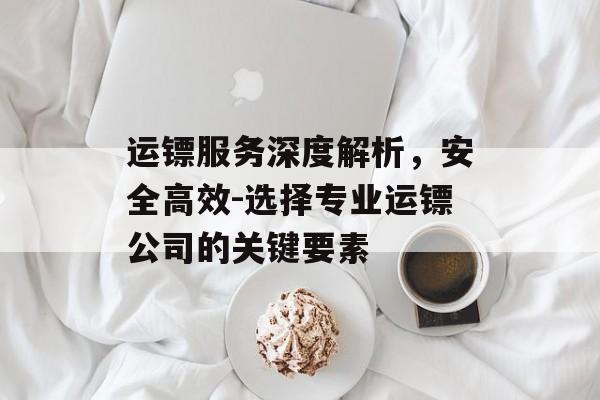 运镖服务深度解析，安全高效-选择专业运镖公司的关键要素