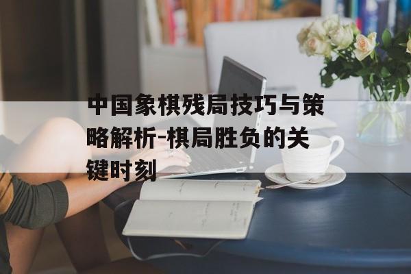 中国象棋残局技巧与策略解析-棋局胜负的关键时刻