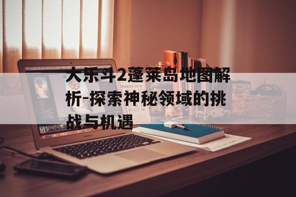 大乐斗2蓬莱岛地图解析-探索神秘领域的挑战与机遇