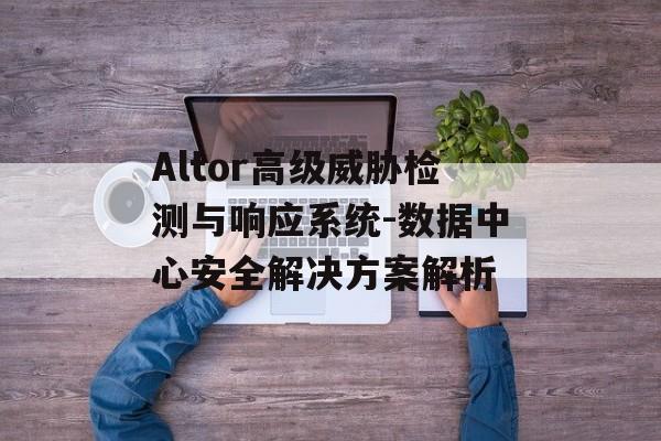 Altor高级威胁检测与响应系统-数据中心安全解决方案解析