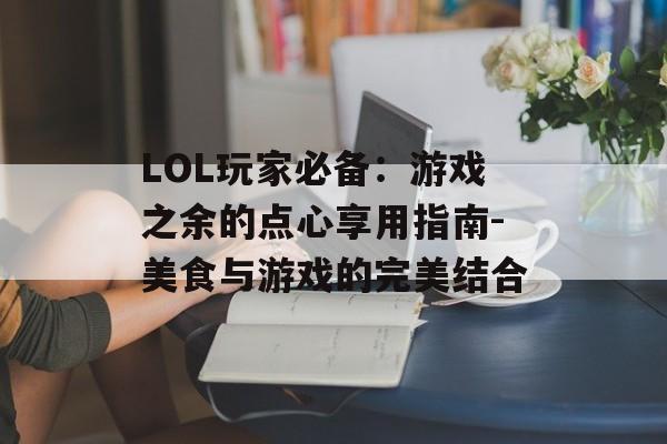 LOL玩家必备：游戏之余的点心享用指南-美食与游戏的完美结合