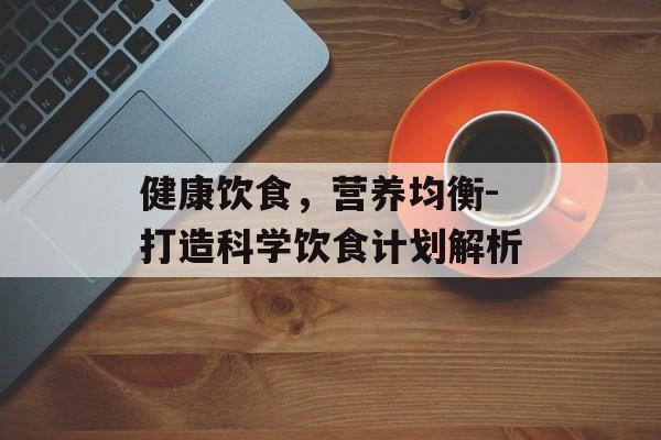健康饮食，营养均衡-打造科学饮食计划解析