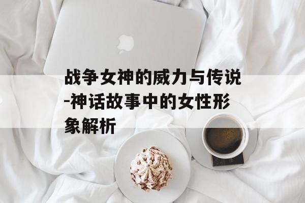 战争女神的威力与传说-神话故事中的女性形象解析