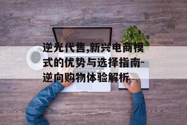 逆光代售,新兴电商模式的优势与选择指南-逆向购物体验解析