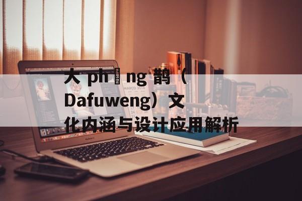 大 phụng 鹊（Dafuweng）文化内涵与设计应用解析