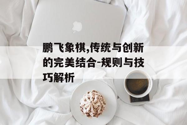 鹏飞象棋,传统与创新的完美结合-规则与技巧解析