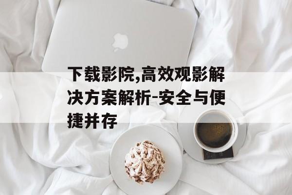 下载影院,高效观影解决方案解析-安全与便捷并存