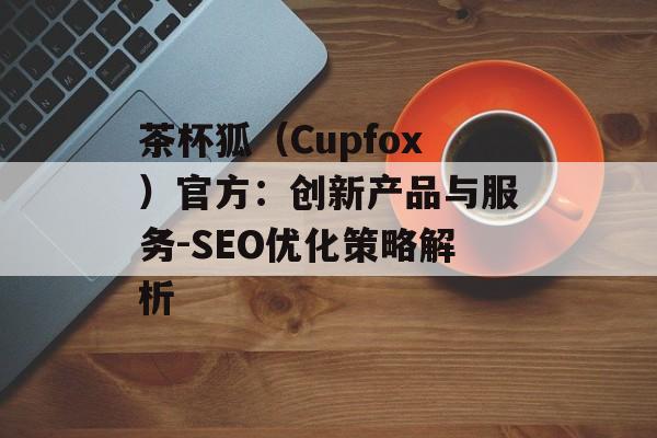 茶杯狐（Cupfox）官方：创新产品与服务-SEO优化策略解析