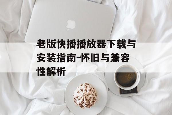 老版快播播放器下载与安装指南-怀旧与兼容性解析