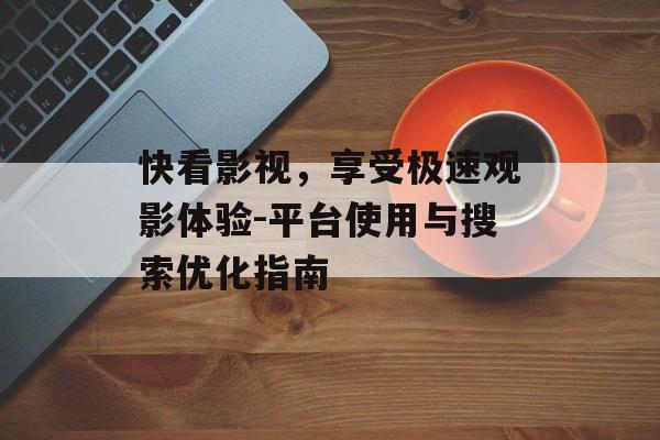 快看影视，享受极速观影体验-平台使用与搜索优化指南